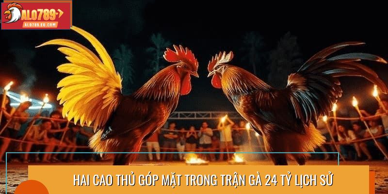 Hai cao thủ góp mặt trong trận gà 24 tỷ lịch sử